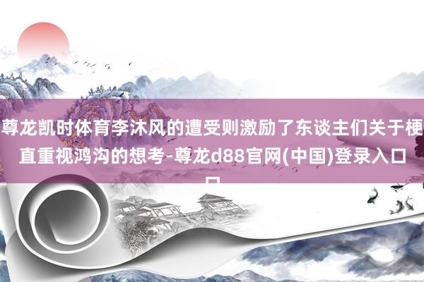尊龙凯时体育李沐风的遭受则激励了东谈主们关于梗直重视鸿沟的想考-尊龙d88官网(中国)登录入口