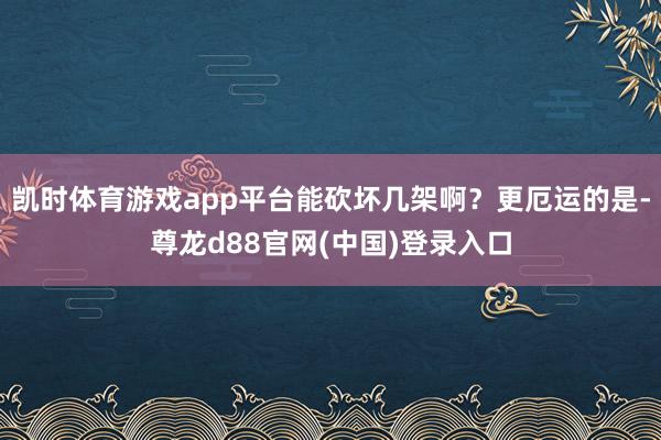 凯时体育游戏app平台能砍坏几架啊？更厄运的是-尊龙d88官网(中国)登录入口