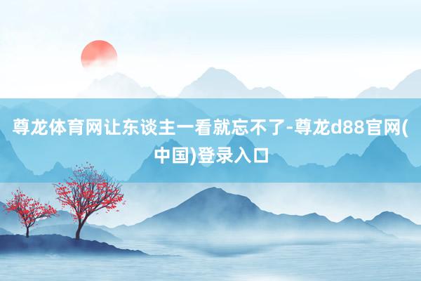 尊龙体育网让东谈主一看就忘不了-尊龙d88官网(中国)登录入口