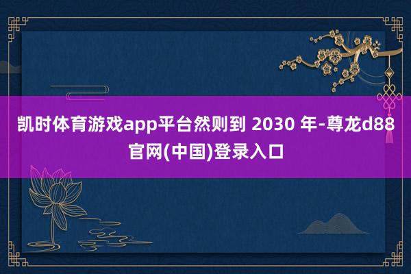 凯时体育游戏app平台然则到 2030 年-尊龙d88官网(中国)登录入口