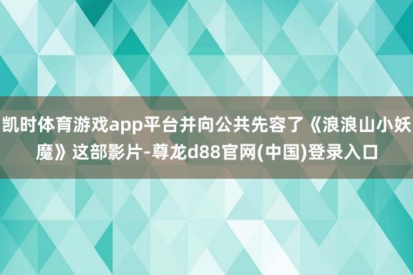 凯时体育游戏app平台并向公共先容了《浪浪山小妖魔》这部影片-尊龙d88官网(中国)登录入口