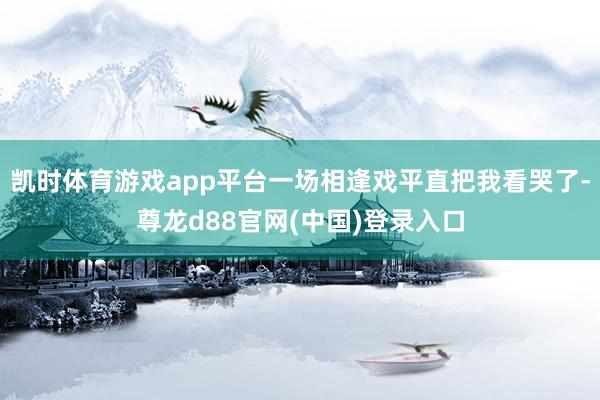 凯时体育游戏app平台一场相逢戏平直把我看哭了-尊龙d88官网(中国)登录入口