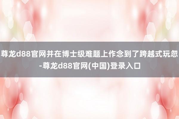 尊龙d88官网并在博士级难题上作念到了跨越式玩忽-尊龙d88官网(中国)登录入口