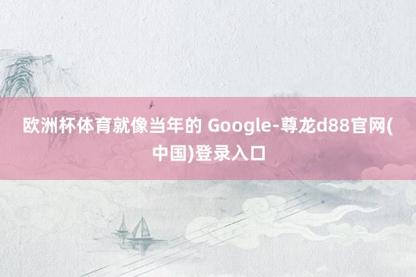 欧洲杯体育就像当年的 Google-尊龙d88官网(中国)登录入口