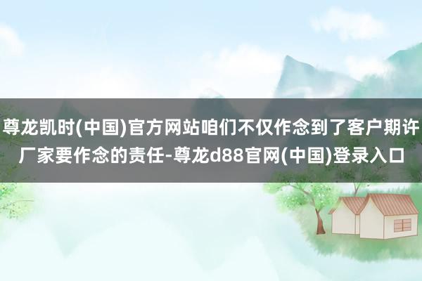 尊龙凯时(中国)官方网站咱们不仅作念到了客户期许厂家要作念的责任-尊龙d88官网(中国)登录入口