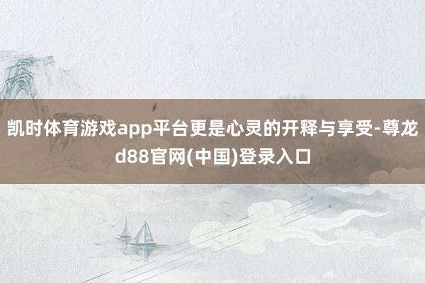 凯时体育游戏app平台更是心灵的开释与享受-尊龙d88官网(中国)登录入口