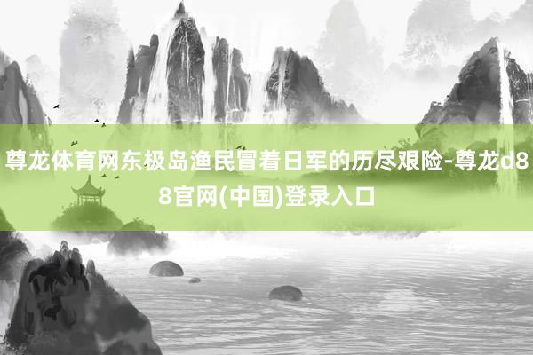 尊龙体育网东极岛渔民冒着日军的历尽艰险-尊龙d88官网(中国)登录入口