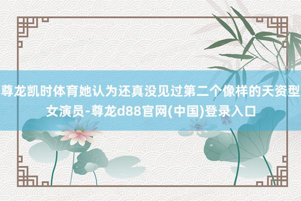 尊龙凯时体育她认为还真没见过第二个像样的天资型女演员-尊龙d88官网(中国)登录入口
