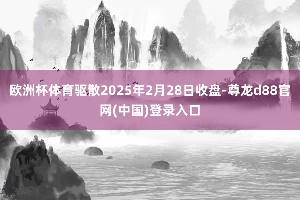 欧洲杯体育驱散2025年2月28日收盘-尊龙d88官网(中国)登录入口