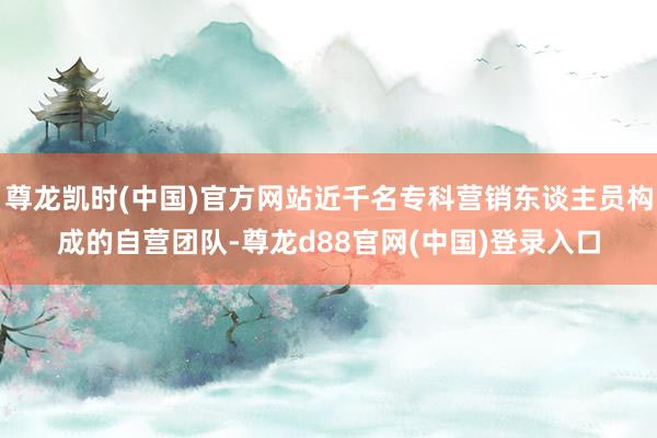 尊龙凯时(中国)官方网站近千名专科营销东谈主员构成的自营团队-尊龙d88官网(中国)登录入口