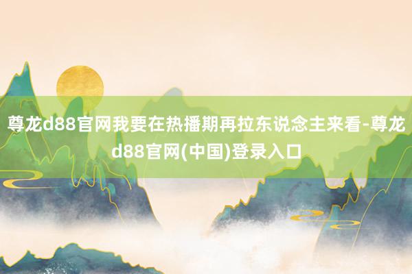 尊龙d88官网我要在热播期再拉东说念主来看-尊龙d88官网(中国)登录入口