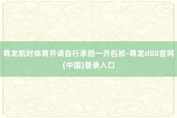 尊龙凯时体育并请自行承担一齐包袱-尊龙d88官网(中国)登录入口