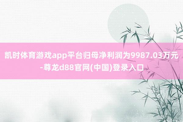 凯时体育游戏app平台归母净利润为9987.03万元-尊龙d88官网(中国)登录入口