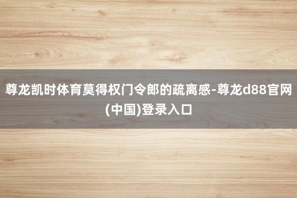 尊龙凯时体育莫得权门令郎的疏离感-尊龙d88官网(中国)登录入口