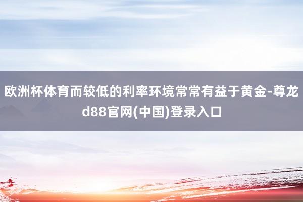 欧洲杯体育而较低的利率环境常常有益于黄金-尊龙d88官网(中国)登录入口