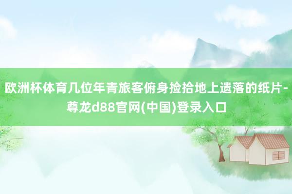 欧洲杯体育几位年青旅客俯身捡拾地上遗落的纸片-尊龙d88官网(中国)登录入口
