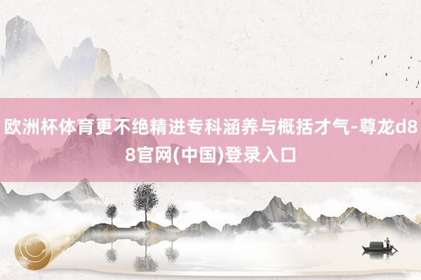 欧洲杯体育更不绝精进专科涵养与概括才气-尊龙d88官网(中国)登录入口