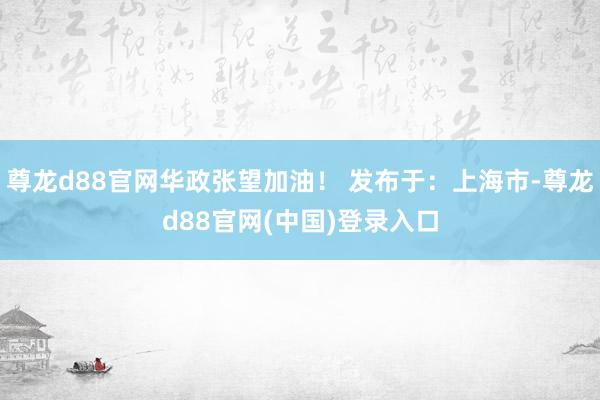 尊龙d88官网华政张望加油！ 发布于：上海市-尊龙d88官网(中国)登录入口