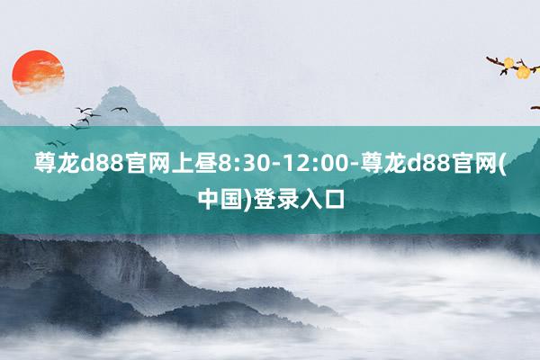 尊龙d88官网上昼8:30-12:00-尊龙d88官网(中国)登录入口
