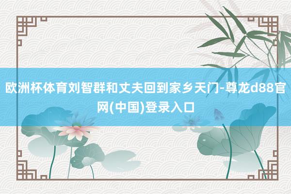 欧洲杯体育刘智群和丈夫回到家乡天门-尊龙d88官网(中国)登录入口