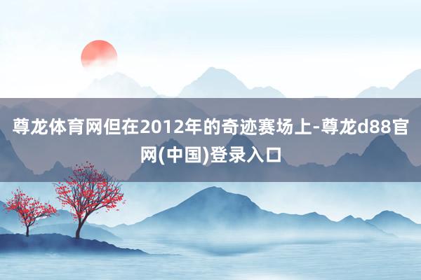 尊龙体育网但在2012年的奇迹赛场上-尊龙d88官网(中国)登录入口