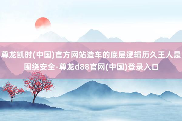 尊龙凯时(中国)官方网站造车的底层逻辑历久王人是围绕安全-尊龙d88官网(中国)登录入口