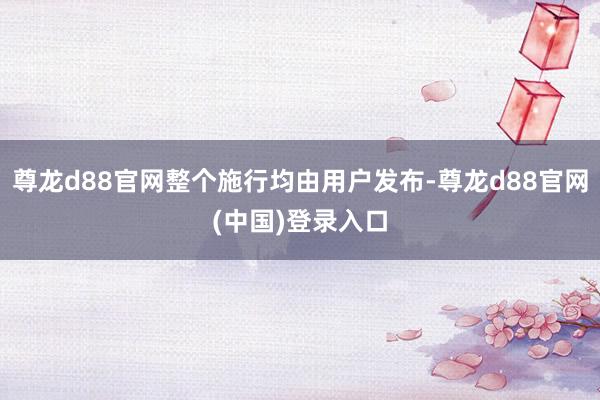 尊龙d88官网整个施行均由用户发布-尊龙d88官网(中国)登录入口
