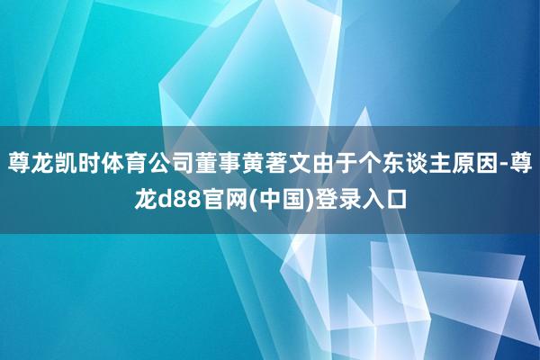 尊龙凯时体育公司董事黄著文由于个东谈主原因-尊龙d88官网(中国)登录入口