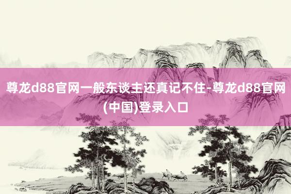 尊龙d88官网一般东谈主还真记不住-尊龙d88官网(中国)登录入口