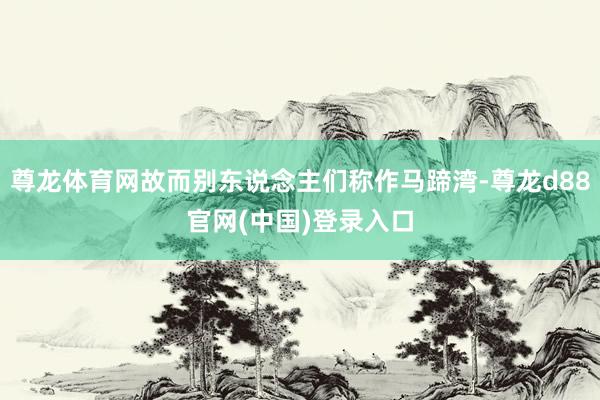 尊龙体育网故而别东说念主们称作马蹄湾-尊龙d88官网(中国)登录入口