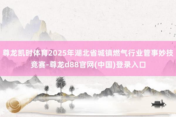 尊龙凯时体育2025年湖北省城镇燃气行业管事妙技竞赛-尊龙d88官网(中国)登录入口