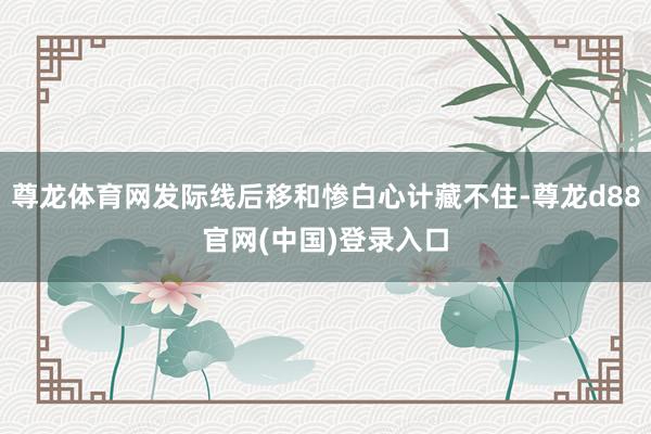 尊龙体育网发际线后移和惨白心计藏不住-尊龙d88官网(中国)登录入口