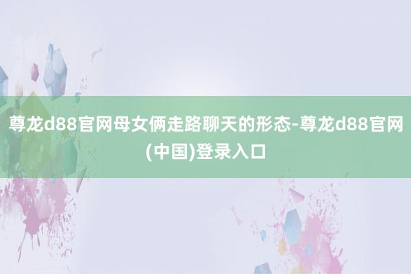 尊龙d88官网母女俩走路聊天的形态-尊龙d88官网(中国)登录入口