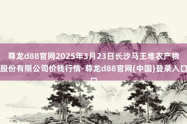 尊龙d88官网2025年3月23日长沙马王堆农产物股份有限公司价钱行情-尊龙d88官网(中国)登录入口