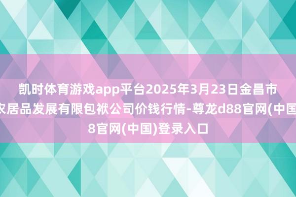 凯时体育游戏app平台2025年3月23日金昌市金川自然农居品发展有限包袱公司价钱行情-尊龙d88官网(中国)登录入口