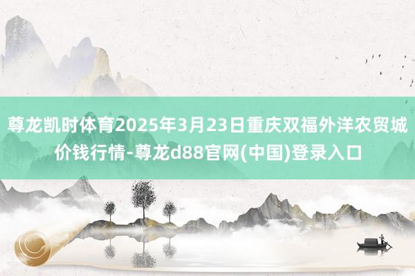 尊龙凯时体育2025年3月23日重庆双福外洋农贸城价钱行情-尊龙d88官网(中国)登录入口
