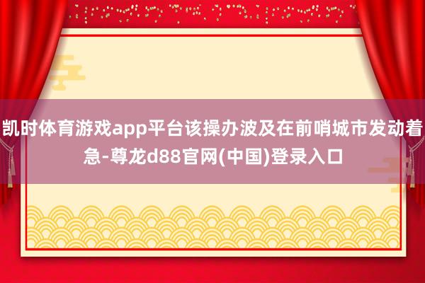 凯时体育游戏app平台该操办波及在前哨城市发动着急-尊龙d88官网(中国)登录入口