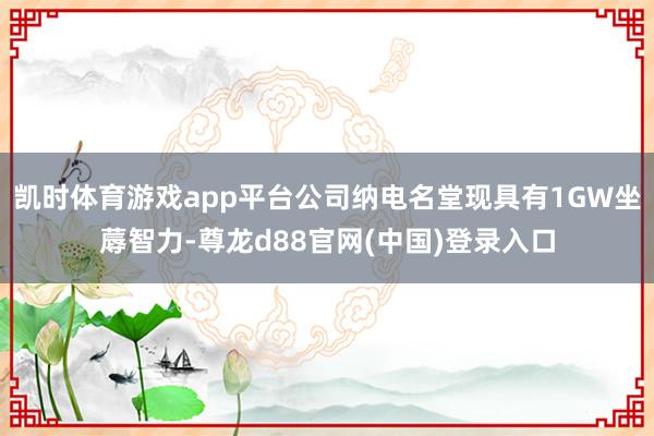 凯时体育游戏app平台公司纳电名堂现具有1GW坐蓐智力-尊龙d88官网(中国)登录入口