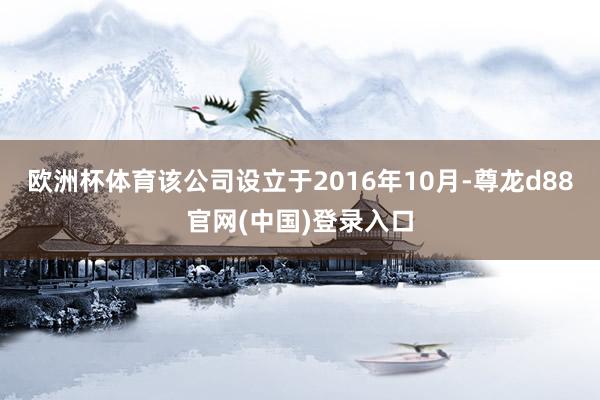 欧洲杯体育该公司设立于2016年10月-尊龙d88官网(中国)登录入口