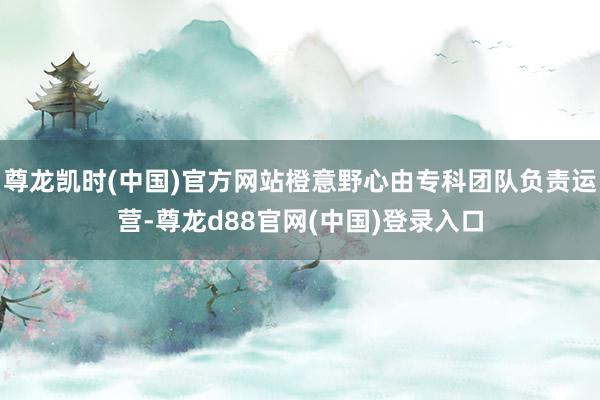 尊龙凯时(中国)官方网站橙意野心由专科团队负责运营-尊龙d88官网(中国)登录入口