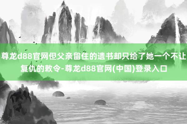 尊龙d88官网但父亲留住的遗书却只给了她一个不让复仇的敕令-尊龙d88官网(中国)登录入口
