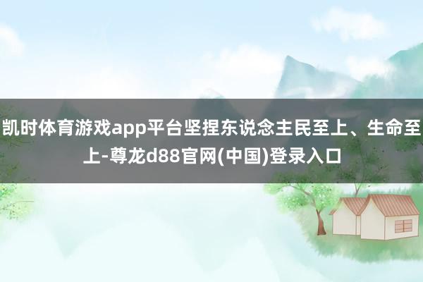 凯时体育游戏app平台坚捏东说念主民至上、生命至上-尊龙d88官网(中国)登录入口