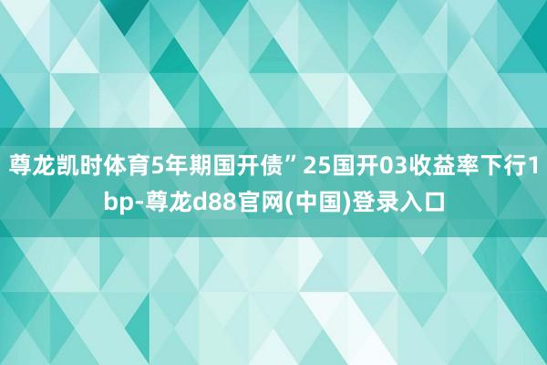 尊龙凯时体育5年期国开债”25国开03收益率下行1bp-尊龙d88官网(中国)登录入口