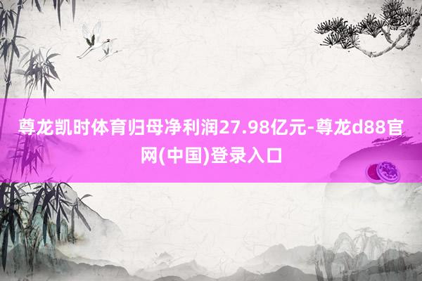 尊龙凯时体育归母净利润27.98亿元-尊龙d88官网(中国)登录入口
