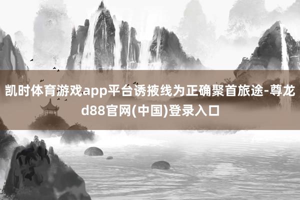 凯时体育游戏app平台诱掖线为正确聚首旅途-尊龙d88官网(中国)登录入口