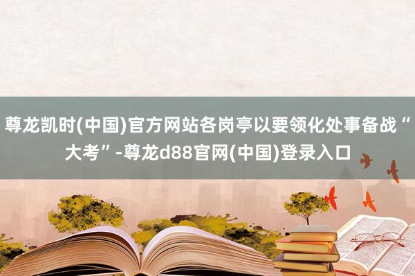 尊龙凯时(中国)官方网站各岗亭以要领化处事备战“大考”-尊龙d88官网(中国)登录入口