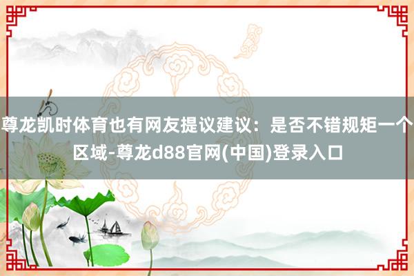 尊龙凯时体育也有网友提议建议：是否不错规矩一个区域-尊龙d88官网(中国)登录入口