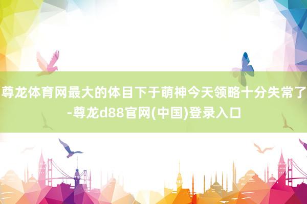 尊龙体育网最大的体目下于萌神今天领略十分失常了-尊龙d88官网(中国)登录入口