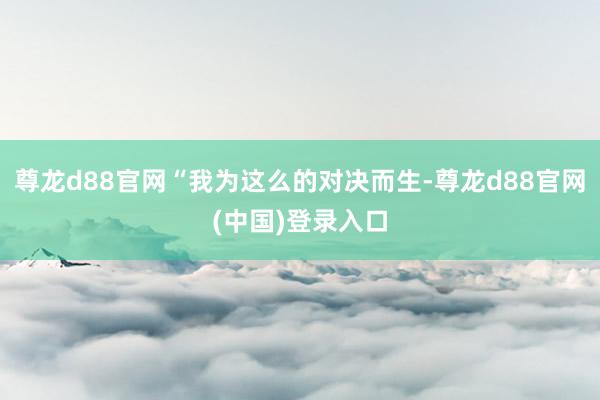 尊龙d88官网“我为这么的对决而生-尊龙d88官网(中国)登录入口