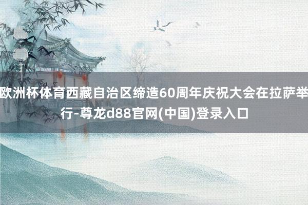 欧洲杯体育西藏自治区缔造60周年庆祝大会在拉萨举行-尊龙d88官网(中国)登录入口